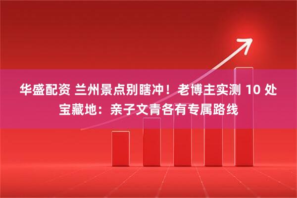 华盛配资 兰州景点别瞎冲！老博主实测 10 处宝藏地：亲子文青各有专属路线
