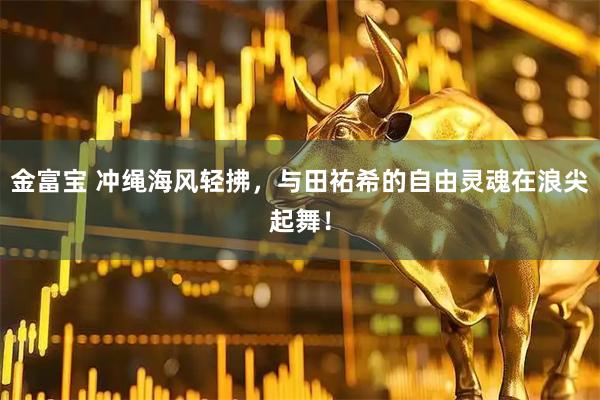 金富宝 冲绳海风轻拂，与田祐希的自由灵魂在浪尖起舞！