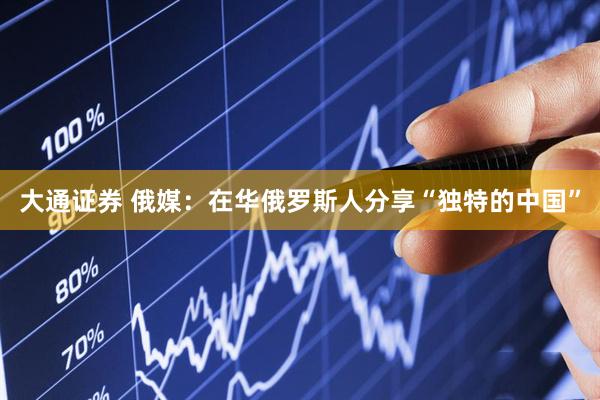 大通证券 俄媒：在华俄罗斯人分享“独特的中国”