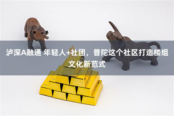 泸深A融通 年轻人+社团，普陀这个社区打造楼组文化新范式