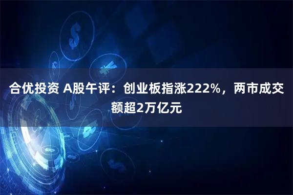 合优投资 A股午评：创业板指涨222%，两市成交额超2万亿元