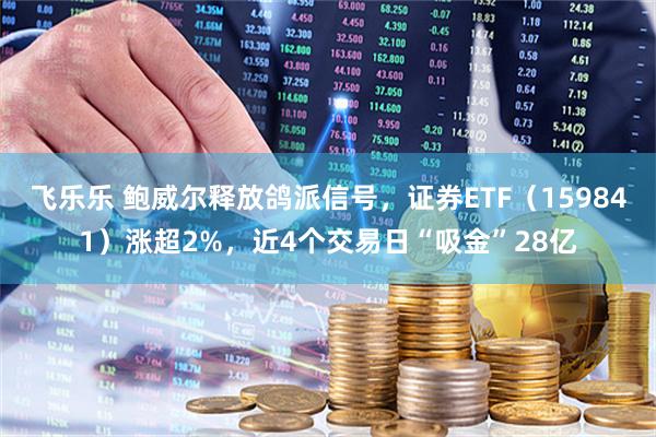 飞乐乐 鲍威尔释放鸽派信号，证券ETF（159841）涨超2%，近4个交易日“吸金”28亿