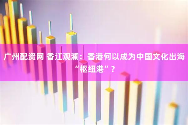 广州配资网 香江观澜：香港何以成为中国文化出海“枢纽港”？