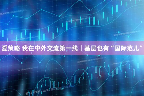 爱策略 我在中外交流第一线｜基层也有“国际范儿”
