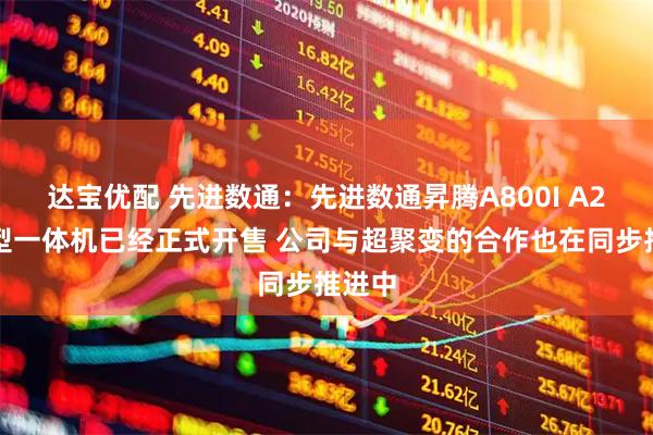 达宝优配 先进数通：先进数通昇腾A800I A2大模型一体机已经正式开售 公司与超聚变的合作也在同步推进中