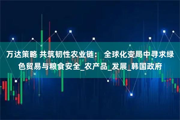 万达策略 共筑韧性农业链： 全球化变局中寻求绿色贸易与粮食安全_农产品_发展_韩国政府