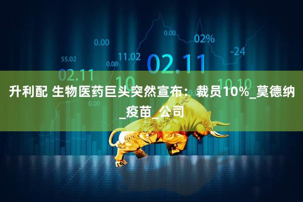 升利配 生物医药巨头突然宣布：裁员10%_莫德纳_疫苗_公司