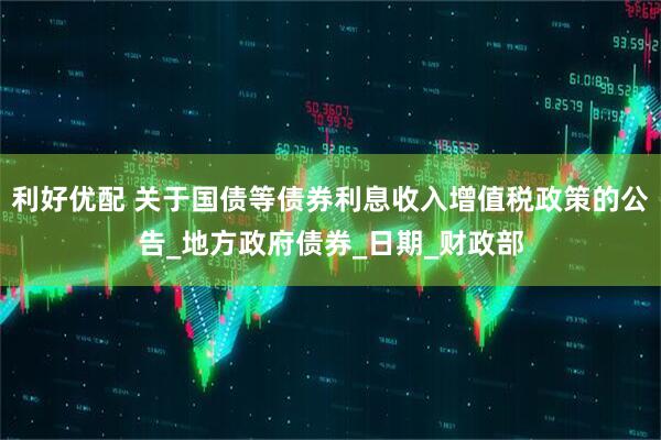利好优配 关于国债等债券利息收入增值税政策的公告_地方政府债券_日期_财政部