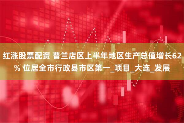 红涨股票配资 普兰店区上半年地区生产总值增长62% 位居全市行政县市区第一_项目_大连_发展