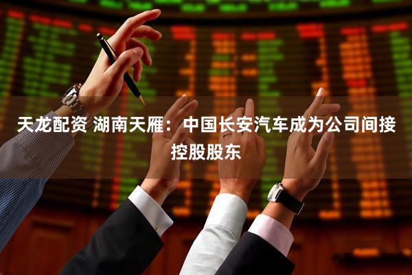 天龙配资 湖南天雁：中国长安汽车成为公司间接控股股东
