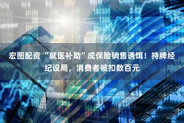 宏图配资 “就医补助”成保险销售诱饵！持牌经纪设局，消费者被扣数百元