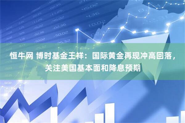 恒牛网 博时基金王祥：国际黄金再现冲高回落，关注美国基本面和降息预期