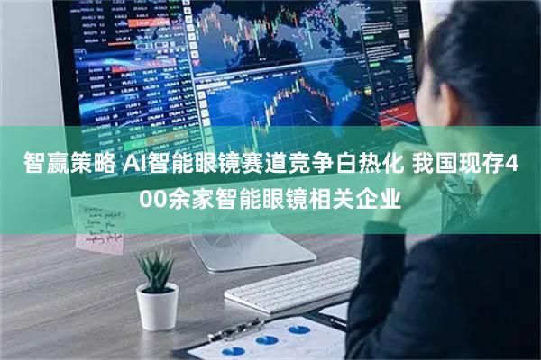 智赢策略 AI智能眼镜赛道竞争白热化 我国现存400余家智能眼镜相关企业