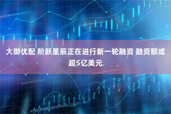 大御优配 阶跃星辰正在进行新一轮融资 融资额或超5亿美元