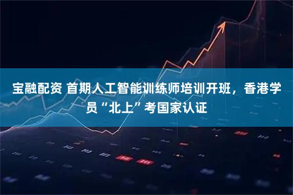 宝融配资 首期人工智能训练师培训开班，香港学员“北上”考国家认证