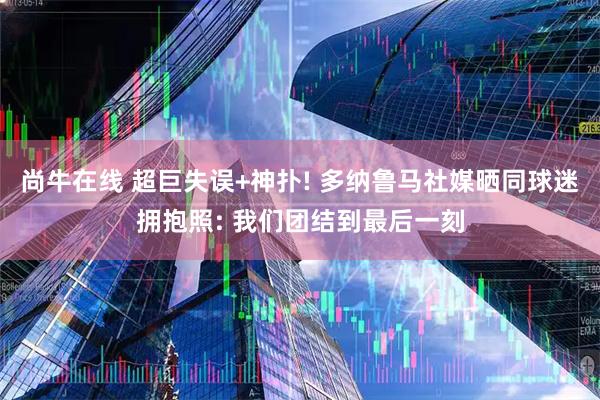 尚牛在线 超巨失误+神扑! 多纳鲁马社媒晒同球迷拥抱照: 我们团结到最后一刻