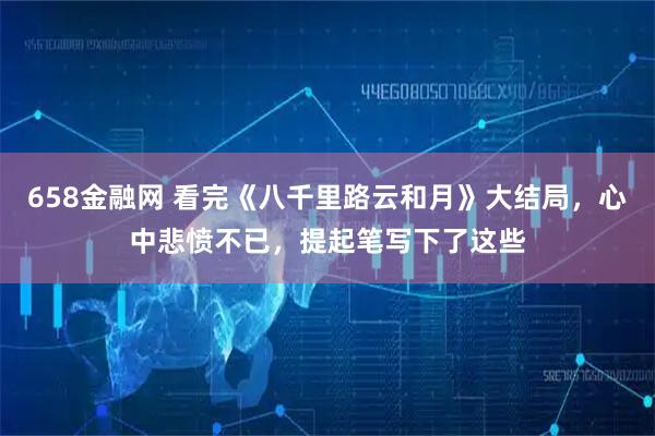 658金融网 看完《八千里路云和月》大结局，心中悲愤不已，提起笔写下了这些