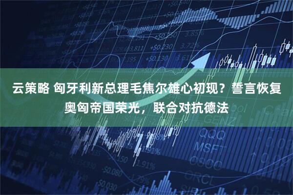 云策略 匈牙利新总理毛焦尔雄心初现？誓言恢复奥匈帝国荣光，联合对抗德法