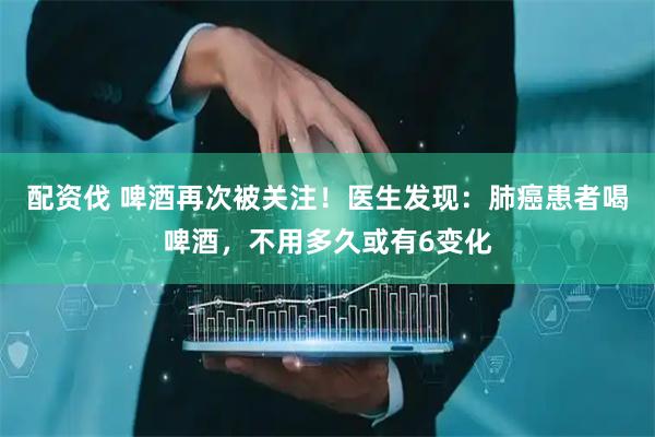 配资伐 啤酒再次被关注！医生发现：肺癌患者喝啤酒，不用多久或有6变化