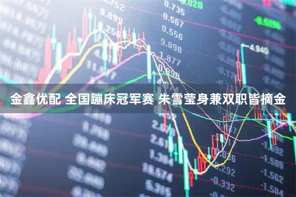 金鑫优配 全国蹦床冠军赛 朱雪莹身兼双职皆摘金