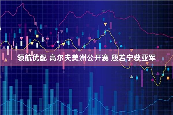 领航优配 高尔夫美洲公开赛 殷若宁获亚军