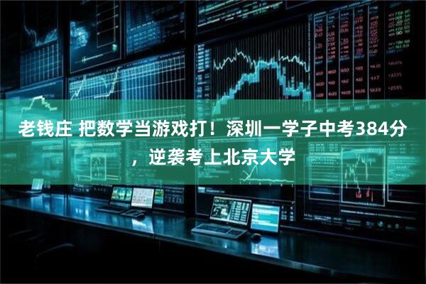 老钱庄 把数学当游戏打！深圳一学子中考384分，逆袭考上北京大学
