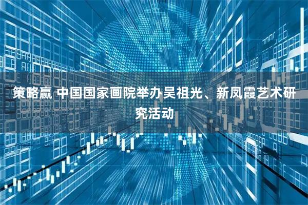 策略赢 中国国家画院举办吴祖光、新凤霞艺术研究活动