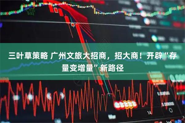 三叶草策略 广州文旅大招商，招大商！开辟“存量变增量”新路径