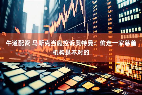 牛道配资 马斯克当庭控诉奥特曼：偷走一家慈善机构是不对的