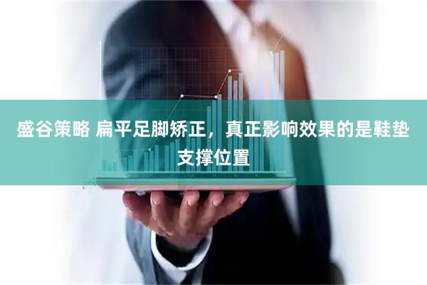 盛谷策略 扁平足脚矫正，真正影响效果的是鞋垫支撑位置