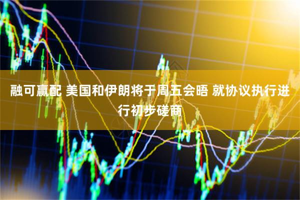 融可赢配 美国和伊朗将于周五会晤 就协议执行进行初步磋商