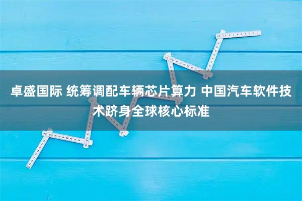 卓盛国际 统筹调配车辆芯片算力 中国汽车软件技术跻身全球核心标准