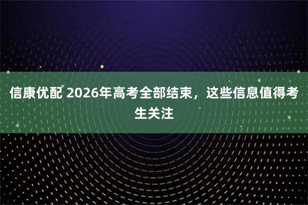 信康优配 2026年高考全部结束，这些信息值得考生关注