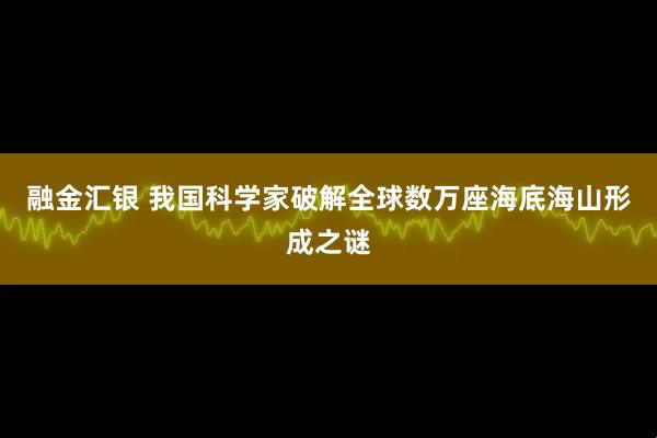 融金汇银 我国科学家破解全球数万座海底海山形成之谜