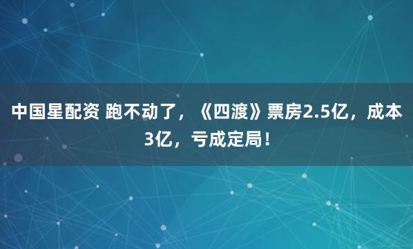 中国星配资 跑不动了，《四渡》票房2.5亿，成本3亿，亏成定局！