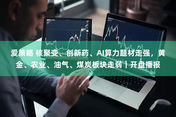 爱策略 核聚变、创新药、AI算力题材走强，黄金、农业、油气、煤炭板块走弱｜开盘播报