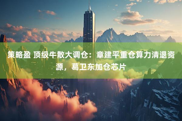 策略盈 顶级牛散大调仓：章建平重仓算力清退资源，葛卫东加仓芯片